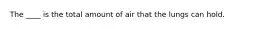 The ____ is the total amount of air that the lungs can hold.