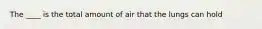 The ____ is the total amount of air that the lungs can hold