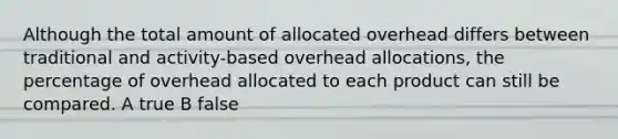 Although the total amount of allocated overhead differs between traditional and activity-based overhead allocations, the percentage of overhead allocated to each product can still be compared. A true B false