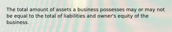 The total amount of assets a business possesses may or may not be equal to the total of liabilities and​ owner's equity of the business.