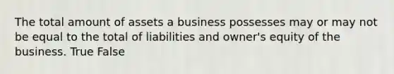 The total amount of assets a business possesses may or may not be equal to the total of liabilities and​ owner's equity of the business. True False