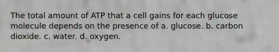 The total amount of ATP that a cell gains for each glucose molecule depends on the presence of a. glucose. b. carbon dioxide. c. water. d. oxygen.