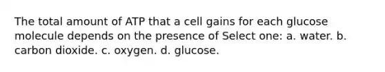 The total amount of ATP that a cell gains for each glucose molecule depends on the presence of Select one: a. water. b. carbon dioxide. c. oxygen. d. glucose.