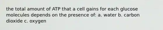 the total amount of ATP that a cell gains for each glucose molecules depends on the presence of: a. water b. carbon dioxide c. oxygen