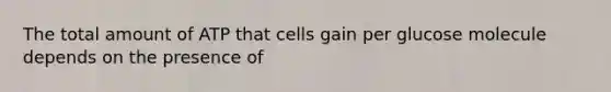 The total amount of ATP that cells gain per glucose molecule depends on the presence of