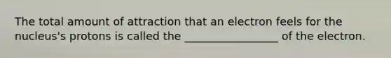 The total amount of attraction that an electron feels for the nucleus's protons is called the _________________ of the electron.