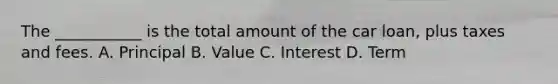 The ___________ is the total amount of the car loan, plus taxes and fees. A. Principal B. Value C. Interest D. Term