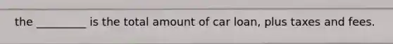 the _________ is the total amount of car loan, plus taxes and fees.