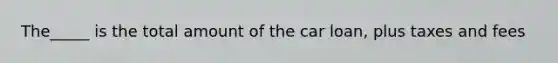 The_____ is the total amount of the car loan, plus taxes and fees