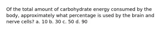 Of the total amount of carbohydrate energy consumed by the body, approximately what percentage is used by the brain and nerve cells? a. 10 b. 30 c. 50 d. 90