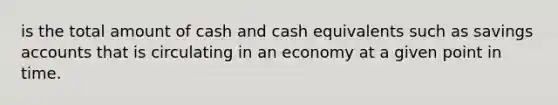 is the total amount of cash and cash equivalents such as savings accounts that is circulating in an economy at a given point in time.