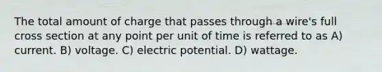 The total amount of charge that passes through a wire's full cross section at any point per unit of time is referred to as A) current. B) voltage. C) electric potential. D) wattage.