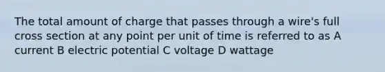 The total amount of charge that passes through a wire's full cross section at any point per unit of time is referred to as A current B electric potential C voltage D wattage