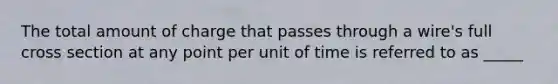 The total amount of charge that passes through a wire's full cross section at any point per unit of time is referred to as _____