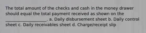 The total amount of the checks and cash in the money drawer should equal the total payment received as shown on the ____________________. a. Daily disbursement sheet b. Daily control sheet c. Daily receivables sheet d. Charge/receipt slip