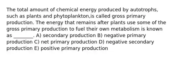 The total amount of chemical energy produced by autotrophs, such as plants and phytoplankton,is called gross primary production. The energy that remains after plants use some of the gross primary production to fuel their own metabolism is known as ________. A) secondary production B) negative primary production C) net primary production D) negative secondary production E) positive primary production