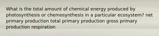 What is the total amount of chemical energy produced by photosynthesis or chemosynthesis in a particular ecosystem? net primary production total primary production gross primary production respiration