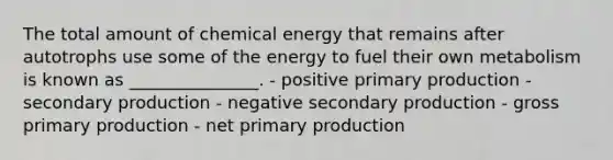 The total amount of chemical energy that remains after autotrophs use some of the energy to fuel their own metabolism is known as _______________. - positive primary production - secondary production - negative secondary production - gross primary production - net primary production