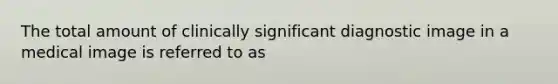 The total amount of clinically significant diagnostic image in a medical image is referred to as