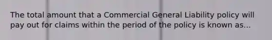 The total amount that a Commercial General Liability policy will pay out for claims within the period of the policy is known as...