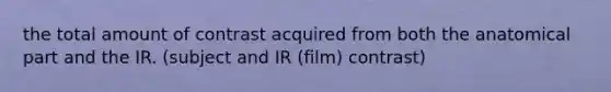 the total amount of contrast acquired from both the anatomical part and the IR. (subject and IR (film) contrast)