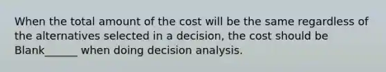 When the total amount of the cost will be the same regardless of the alternatives selected in a decision, the cost should be Blank______ when doing decision analysis.