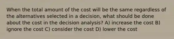 When the total amount of the cost will be the same regardless of the alternatives selected in a decision, what should be done about the cost in the decision analysis? A) increase the cost B) ignore the cost C) consider the cost D) lower the cost