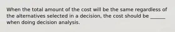 When the total amount of the cost will be the same regardless of the alternatives selected in a decision, the cost should be ______ when doing decision analysis.