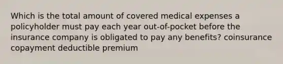 Which is the total amount of covered medical expenses a policyholder must pay each year out-of-pocket before the insurance company is obligated to pay any benefits? coinsurance copayment deductible premium