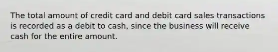 The total amount of credit card and debit card sales transactions is recorded as a debit to cash, since the business will receive cash for the entire amount.