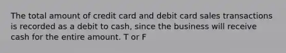 The total amount of credit card and debit card sales transactions is recorded as a debit to cash, since the business will receive cash for the entire amount. T or F