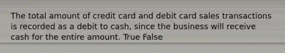 The total amount of credit card and debit card sales transactions is recorded as a debit to cash, since the business will receive cash for the entire amount. True False