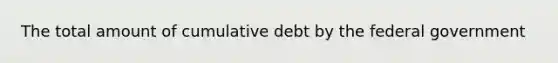 The total amount of cumulative debt by the federal government