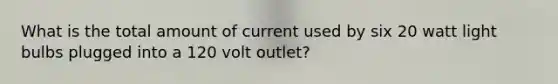 What is the total amount of current used by six 20 watt light bulbs plugged into a 120 volt outlet?