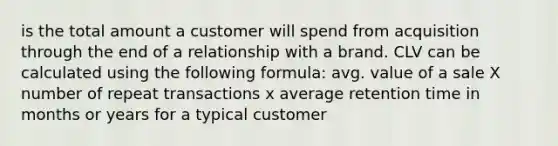 is the total amount a customer will spend from acquisition through the end of a relationship with a brand. CLV can be calculated using the following formula: avg. value of a sale X number of repeat transactions x average retention time in months or years for a typical customer