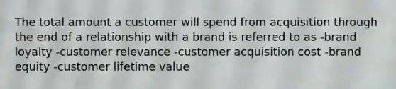 The total amount a customer will spend from acquisition through the end of a relationship with a brand is referred to as -brand loyalty -customer relevance -customer acquisition cost -brand equity -customer lifetime value