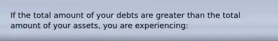 If the total amount of your debts are greater than the total amount of your assets, you are experiencing: