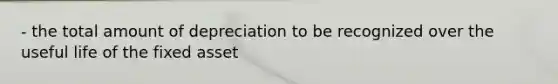 - the total amount of depreciation to be recognized over the useful life of the fixed asset