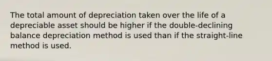 The total amount of depreciation taken over the life of a depreciable asset should be higher if the double-declining balance depreciation method is used than if the straight-line method is used.