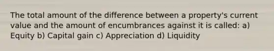 The total amount of the difference between a property's current value and the amount of encumbrances against it is called: a) Equity b) Capital gain c) Appreciation d) Liquidity