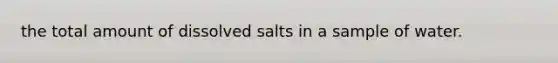 the total amount of dissolved salts in a sample of water.