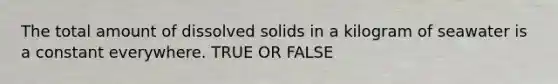 The total amount of dissolved solids in a kilogram of seawater is a constant everywhere. TRUE OR FALSE