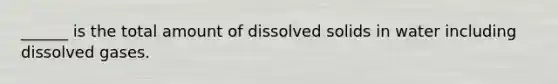 ______ is the total amount of dissolved solids in water including dissolved gases.