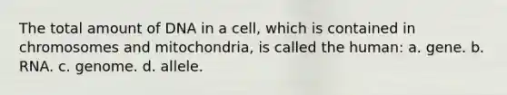 The total amount of DNA in a cell, which is contained in chromosomes and mitochondria, is called the human: a. gene. b. RNA. c. genome. d. allele.