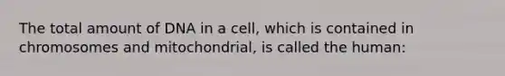 The total amount of DNA in a cell, which is contained in chromosomes and mitochondrial, is called the human: