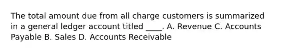 The total amount due from all charge customers is summarized in a general ledger account titled ____. A. Revenue C. Accounts Payable B. Sales D. Accounts Receivable