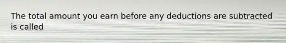 The total amount you earn before any deductions are subtracted is called