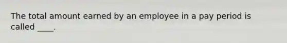 The total amount earned by an employee in a pay period is called ____.