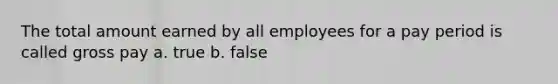 The total amount earned by all employees for a pay period is called gross pay a. true b. false