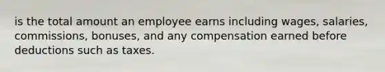 is the total amount an employee earns including wages, salaries, commissions, bonuses, and any compensation earned before deductions such as taxes.